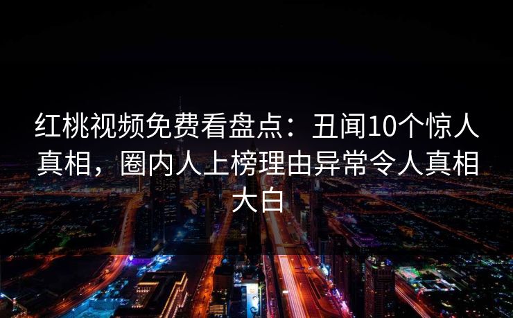 红桃视频免费看盘点：丑闻10个惊人真相，圈内人上榜理由异常令人真相大白