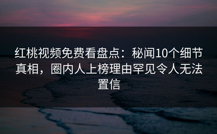 红桃视频免费看盘点：秘闻10个细节真相，圈内人上榜理由罕见令人无法置信