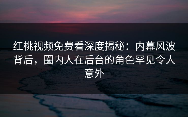 红桃视频免费看深度揭秘：内幕风波背后，圈内人在后台的角色罕见令人意外