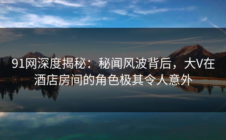 91网深度揭秘：秘闻风波背后，大V在酒店房间的角色极其令人意外