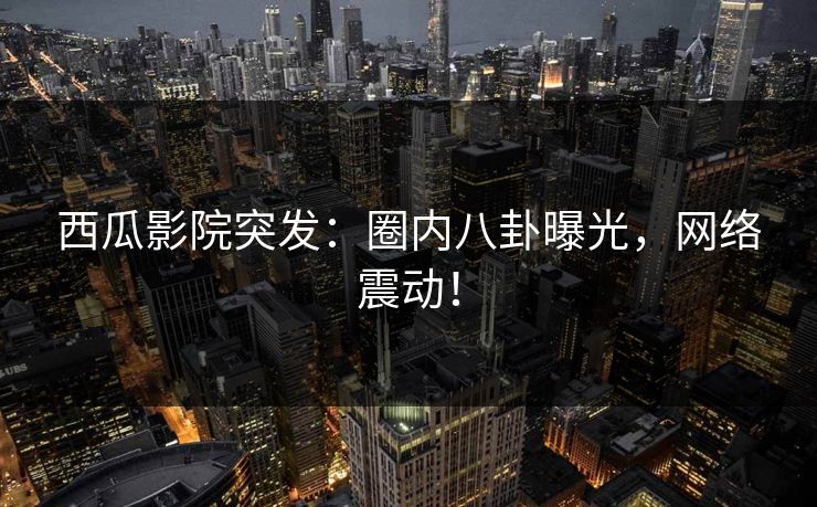 西瓜影院突发：圈内八卦曝光，网络震动！