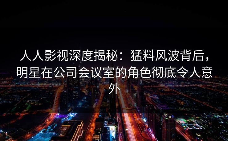 人人影视深度揭秘:猛料风波背后,明星在公司会议室的角色彻底令人意外 人人影视深度揭秘:猛料风波背后,明星在公司会议室的角色彻底令人意外