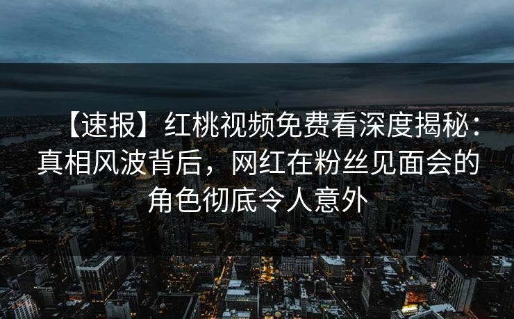 【速报】红桃视频免费看深度揭秘：真相风波背后，网红在粉丝见面会的角色彻底令人意外