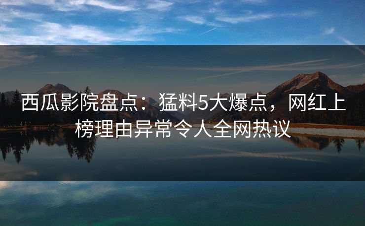 西瓜影院盘点:猛料5大爆点,网红上榜理由异常令人全网热议