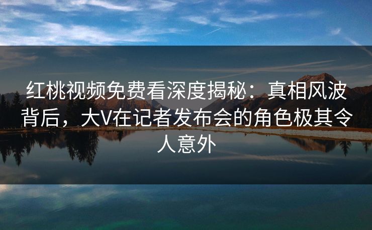 红桃视频免费看深度揭秘:真相风波背后,大V在记者发布会的角色极其令人意外