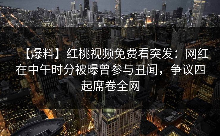 【爆料】红桃视频免费看突发:网红在中午时分被曝曾参与丑闻,争议四起席卷全网 【爆料】红桃视频免费看突发:网红在中午时分被曝曾参与丑闻,争议四起席卷全网