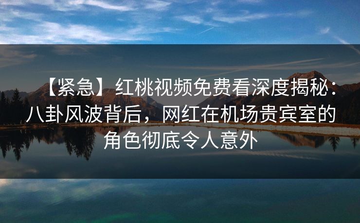 【紧急】红桃视频免费看深度揭秘：八卦风波背后，网红在机场贵宾室的角色彻底令人意外