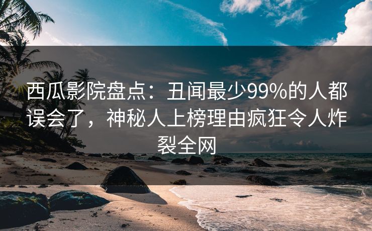 西瓜影院盘点：丑闻最少99%的人都误会了，神秘人上榜理由疯狂令人炸裂全网