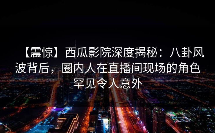【震惊】西瓜影院深度揭秘：八卦风波背后，圈内人在直播间现场的角色罕见令人意外