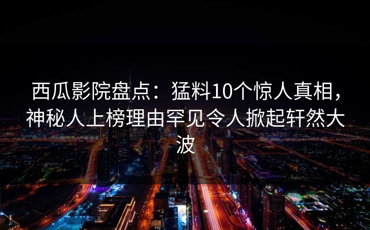 西瓜影院盘点：猛料10个惊人真相，神秘人上榜理由罕见令人掀起轩然大波