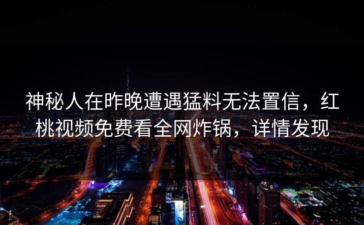 神秘人在昨晚遭遇猛料无法置信，红桃视频免费看全网炸锅，详情发现