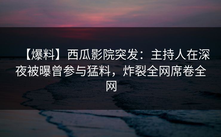【爆料】西瓜影院突发：主持人在深夜被曝曾参与猛料，炸裂全网席卷全网