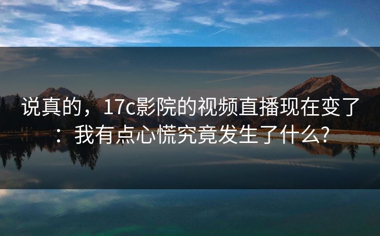 说真的，17c影院的视频直播现在变了：我有点心慌究竟发生了什么?
